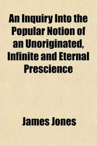 Cover of An Inquiry Into the Popular Notion of an Unoriginated, Infinite and Eternal Prescience; With a Preface Containing a Dialogue Between the Author and One of His Readers