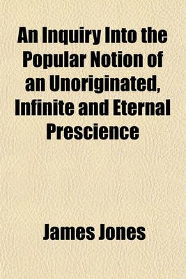 Book cover for An Inquiry Into the Popular Notion of an Unoriginated, Infinite and Eternal Prescience; With a Preface Containing a Dialogue Between the Author and One of His Readers