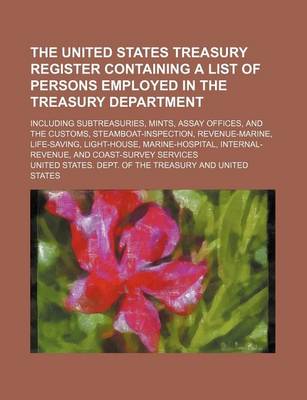 Book cover for The United States Treasury Register Containing a List of Persons Employed in the Treasury Department; Including Subtreasuries, Mints, Assay Offices, and the Customs, Steamboat-Inspection, Revenue-Marine, Life-Saving, Light-House,