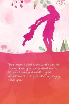 Book cover for Dear mom, I don't know what I can do, to say thank you. You pushed me to be successful and made my life wonderful. Let me just start by saying, I love you.