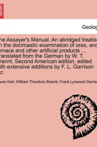 Cover of The Assayer's Manual. an Abridged Treatise on the Docimastic Examination of Ores, and Furnace and Other Artificial Products ... Translated from the German by W. T. Brannt. Second American Edition, Edited with Extensive Additions by F. L. Garrison Etc