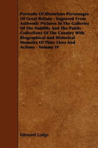 Cover of Portraits Of Illustrious Personages Of Great Britain - Engraved From Authentic Pictures In The Galleries Of The Nobility And The Public Collections Of The Country With Biographical And Historical Memoirs Of Thier Lives And Actions - Volume IV