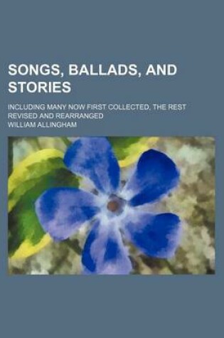 Cover of Songs, Ballads, and Stories; Including Many Now First Collected, the Rest Revised and Rearranged