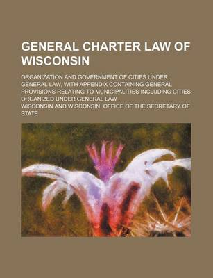 Book cover for General Charter Law of Wisconsin; Organization and Government of Cities Under General Law, with Appendix Containing General Provisions Relating to Municipalities Including Cities Organized Under General Law