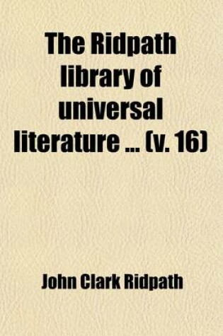 Cover of The Ridpath Library of Universal Literature (Volume 16); A Biographical and Bibliographical Summary of the World's Most Eminent Authors, Including the Choicest Extracts and Masterpieces from Their Writings, Comprising the Best Features of Many Celebrated Compi