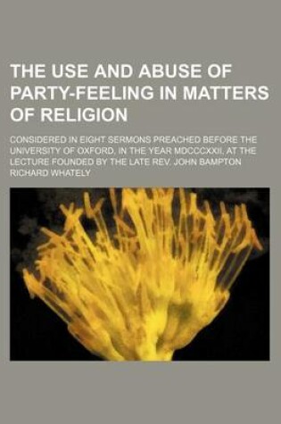 Cover of The Use and Abuse of Party-Feeling in Matters of Religion; Considered in Eight Sermons Preached Before the University of Oxford, in the Year MDCCCXXII, at the Lecture Founded by the Late REV. John Bampton