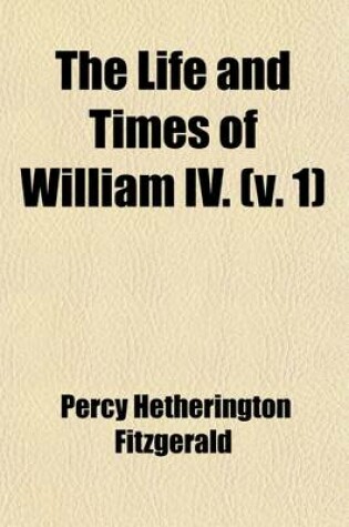 Cover of The Life and Times of William IV. Volume 1; Including a View of Social Life and Manners During His Reign