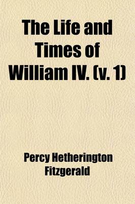 Book cover for The Life and Times of William IV. Volume 1; Including a View of Social Life and Manners During His Reign