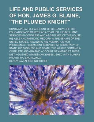 Book cover for Life and Public Services of Hon. James G. Blaine, "The Plumed Knight"; Containing a Full Account of His Early Life His Education and Career as a Teacher His Brilliant Services in Congress and as Speaker of the House His Able and Patriotic Record in the Se