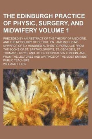 Cover of The Edinburgh Practice of Physic, Surgery, and Midwifery Volume 1; Preceded by an Abstract of the Theory of Medicine, and the Nosology of Dr. Cullen and Including Upwards of Six Hundred Authentic Formulae from the Books of St. Bartholomew's, St. George's