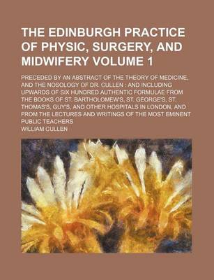 Book cover for The Edinburgh Practice of Physic, Surgery, and Midwifery Volume 1; Preceded by an Abstract of the Theory of Medicine, and the Nosology of Dr. Cullen and Including Upwards of Six Hundred Authentic Formulae from the Books of St. Bartholomew's, St. George's