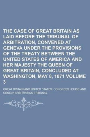 Cover of The Case of Great Britain as Laid Before the Tribunal of Arbitration, Convened at Geneva Under the Provisions of the Treaty Between the United States of America and Her Majesty the Queen of Great Britain, Concluded at Washington, Volume 3