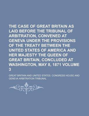 Book cover for The Case of Great Britain as Laid Before the Tribunal of Arbitration, Convened at Geneva Under the Provisions of the Treaty Between the United States of America and Her Majesty the Queen of Great Britain, Concluded at Washington, Volume 3