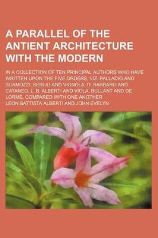 Cover of A Parallel of the Antient Architecture with the Modern; In a Collection of Ten Principal Authors Who Have Written Upon the Five Orders, Viz. Palladio and Scamozzi, Serlio and Vignola, D. Barbaro and Cataneo, L. B. Alberti and Viola, Bullant and de Lorme,