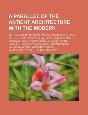 Book cover for A Parallel of the Antient Architecture with the Modern; In a Collection of Ten Principal Authors Who Have Written Upon the Five Orders, Viz. Palladio and Scamozzi, Serlio and Vignola, D. Barbaro and Cataneo, L. B. Alberti and Viola, Bullant and de Lorme,