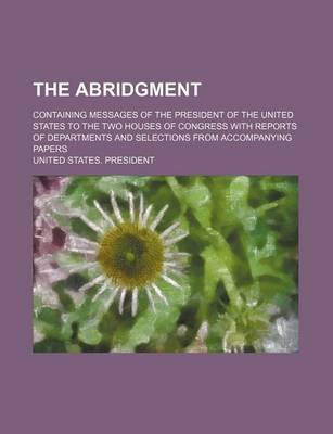 Book cover for The Abridgment; Containing Messages of the President of the United States to the Two Houses of Congress with Reports of Departments and Selections Fro