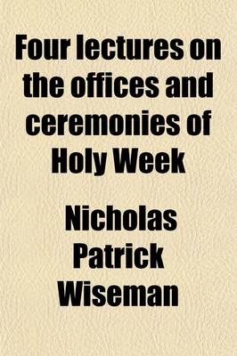 Book cover for Four Lectures on the Offices and Ceremonies of Holy Week; As Performed in the Papal Chapels Delivered in Rome in the Lent of MDCCCXXXVII.