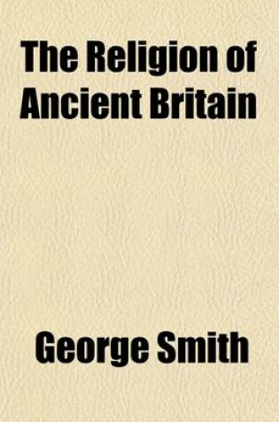 Cover of The Religion of Ancient Britain; Or, a Succinct Account of the Several Religious Systems Which Have Obtained in This Island from the Earliest Times to the Norman Conquest. Including an Investigation Into the Early Progress of Error in the Christian Church, the