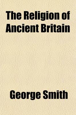 Book cover for The Religion of Ancient Britain; Or, a Succinct Account of the Several Religious Systems Which Have Obtained in This Island from the Earliest Times to the Norman Conquest. Including an Investigation Into the Early Progress of Error in the Christian Church, the