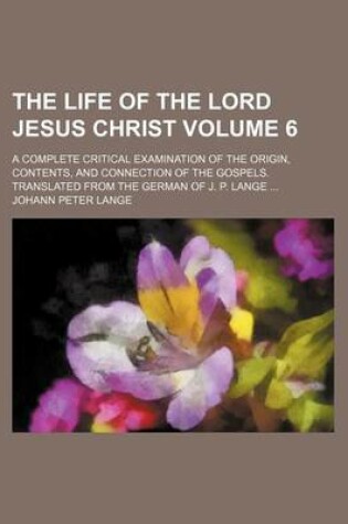 Cover of The Life of the Lord Jesus Christ Volume 6; A Complete Critical Examination of the Origin, Contents, and Connection of the Gospels. Translated from the German of J. P. Lange