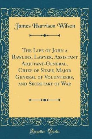 Cover of The Life of John a Rawlins, Lawyer, Assistant Adjutant-General, Chief of Staff, Major General of Volunteers, and Secretary of War (Classic Reprint)