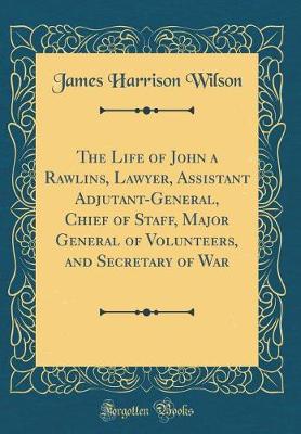 Book cover for The Life of John a Rawlins, Lawyer, Assistant Adjutant-General, Chief of Staff, Major General of Volunteers, and Secretary of War (Classic Reprint)