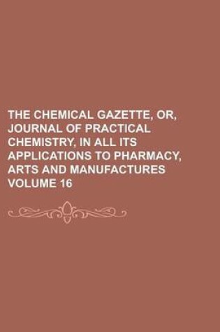 Cover of The Chemical Gazette, Or, Journal of Practical Chemistry, in All Its Applications to Pharmacy, Arts and Manufactures Volume 16