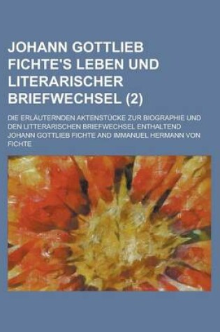 Cover of Johann Gottlieb Fichte's Leben Und Literarischer Briefwechsel; Die Erlauternden Aktenstucke Zur Biographie Und Den Litterarischen Briefwechsel Enthalt