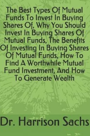 Cover of The Best Types Of Mutual Funds To Invest In Buying Shares Of, Why You Should Invest In Buying Shares Of Mutual Funds, The Benefits Of Investing In Buying Shares Of Mutual Funds, How To Find A Worthwhile Mutual Fund Investment, And How To Generate Wealth