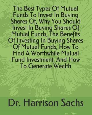 Book cover for The Best Types Of Mutual Funds To Invest In Buying Shares Of, Why You Should Invest In Buying Shares Of Mutual Funds, The Benefits Of Investing In Buying Shares Of Mutual Funds, How To Find A Worthwhile Mutual Fund Investment, And How To Generate Wealth