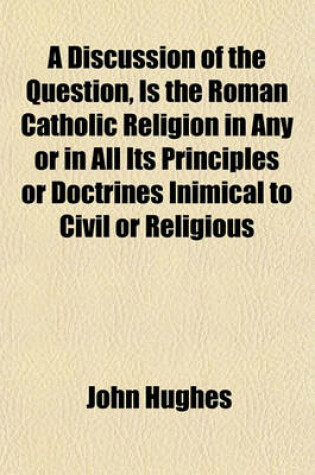 Cover of A Discussion of the Question, Is the Roman Catholic Religion in Any or in All Its Principles or Doctrines Inimical to Civil or Religious