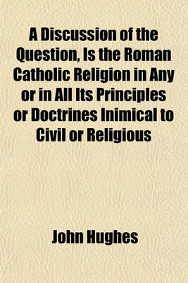 Book cover for A Discussion of the Question, Is the Roman Catholic Religion in Any or in All Its Principles or Doctrines Inimical to Civil or Religious