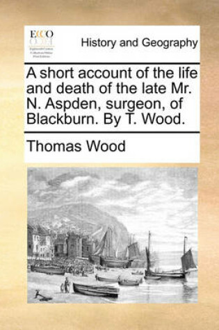 Cover of A Short Account of the Life and Death of the Late Mr. N. Aspden, Surgeon, of Blackburn. by T. Wood.