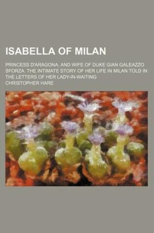 Cover of Isabella of Milan; Princess D'Aragona, and Wife of Duke Gian Galeazzo Sforza. the Intimate Story of Her Life in Milan Told in the Letters of Her Lady-In-Waiting