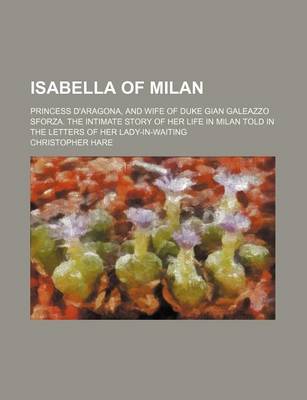 Book cover for Isabella of Milan; Princess D'Aragona, and Wife of Duke Gian Galeazzo Sforza. the Intimate Story of Her Life in Milan Told in the Letters of Her Lady-In-Waiting