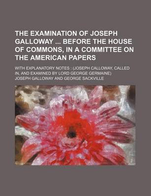 Book cover for The Examination of Joseph Galloway Before the House of Commons, in a Committee on the American Papers; With Explanatory Notes (Joseph Calloway, Called In, and Examined by Lord George Germaine)