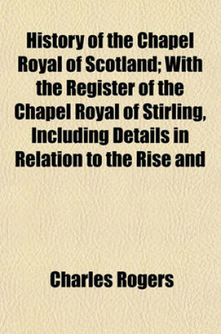 Cover of History of the Chapel Royal of Scotland; With the Register of the Chapel Royal of Stirling, Including Details in Relation to the Rise and