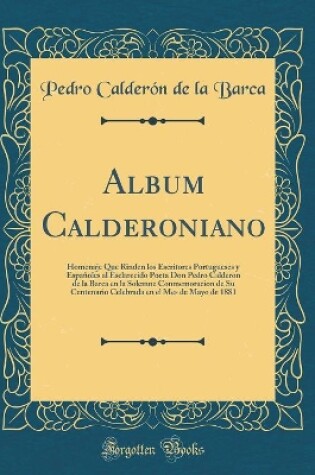 Cover of Album Calderoniano: Homenaje Que Rinden los Escritores Portugueses y Españoles al Esclarecido Poeta Don Pedro Calderon de la Barca en la Solemne Conmemoracion de Su Centenario Celebrada en el Mes de Mayo de 1881 (Classic Reprint)