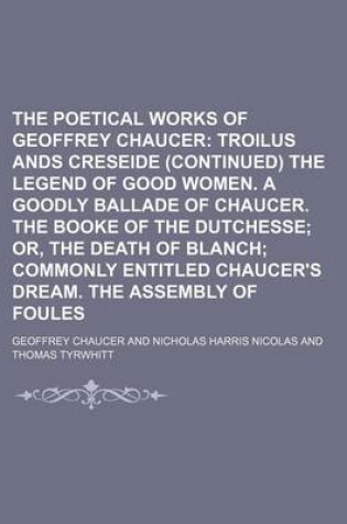 Cover of The Poetical Works of Geoffrey Chaucer (Volume 5); Troilus Ands Creseide (Continued) the Legend of Good Women. a Goodly Ballade of Chaucer. the Booke of the Dutchesse Or, the Death of Blanch Commonly Entitled Chaucer's Dream. the Assembly of Foules