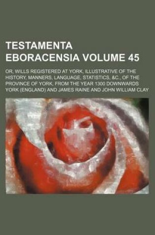 Cover of Testamenta Eboracensia Volume 45; Or, Wills Registered at York, Illustrative of the History, Manners, Language, Statistics, &C., of the Province of York, from the Year 1300 Downwards