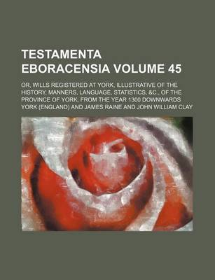 Book cover for Testamenta Eboracensia Volume 45; Or, Wills Registered at York, Illustrative of the History, Manners, Language, Statistics, &C., of the Province of York, from the Year 1300 Downwards