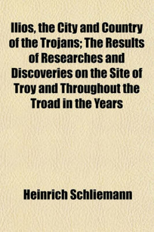 Cover of Ilios, the City and Country of the Trojans; The Results of Researches and Discoveries on the Site of Troy and Throughout the Troad in the Years