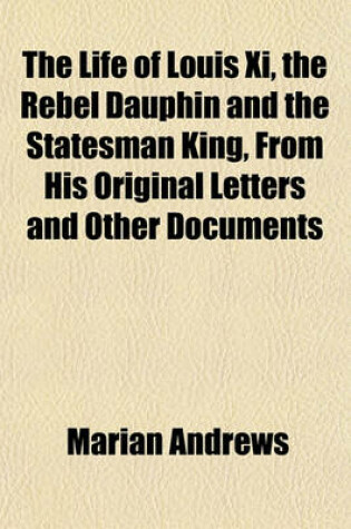 Cover of The Life of Louis XI, the Rebel Dauphin and the Statesman King, from His Original Letters and Other Documents