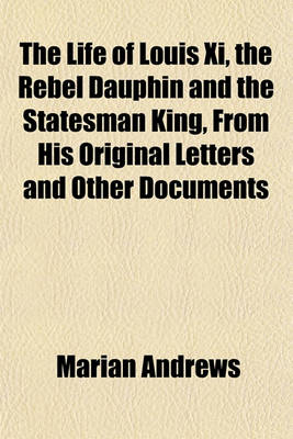 Book cover for The Life of Louis XI, the Rebel Dauphin and the Statesman King, from His Original Letters and Other Documents