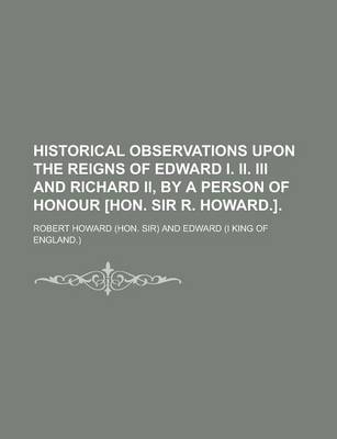 Book cover for Historical Observations Upon the Reigns of Edward I. II. III and Richard II, by a Person of Honour [Hon. Sir R. Howard.]