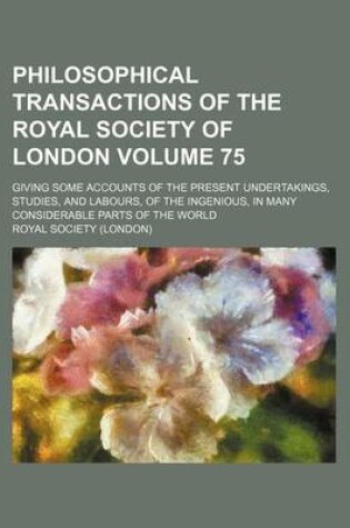 Cover of Philosophical Transactions of the Royal Society of London Volume 75; Giving Some Accounts of the Present Undertakings, Studies, and Labours, of the Ingenious, in Many Considerable Parts of the World