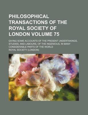 Book cover for Philosophical Transactions of the Royal Society of London Volume 75; Giving Some Accounts of the Present Undertakings, Studies, and Labours, of the Ingenious, in Many Considerable Parts of the World