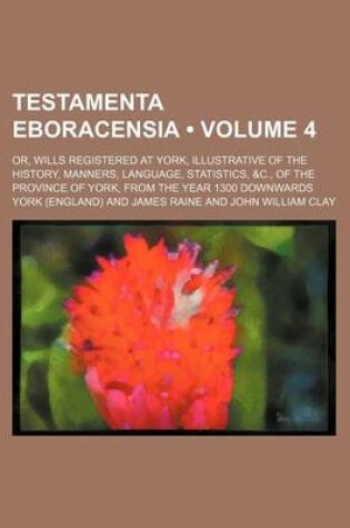 Cover of Testamenta Eboracensia (Volume 4); Or, Wills Registered at York, Illustrative of the History, Manners, Language, Statistics, &C., of the Province of York, from the Year 1300 Downwards