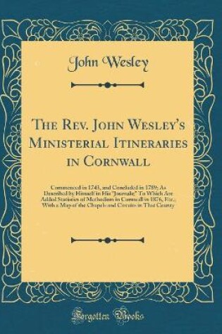 Cover of The Rev. John Wesley's Ministerial Itineraries in Cornwall: Commenced in 1743, and Concluded in 1789; As Described by Himself in His "Journals;" To Which Are Added Statistics of Methodism in Cornwall in 1876, Etc.; With a Map of the Chapels and Circuits i