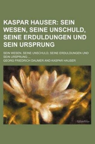 Cover of Kaspar Hauser; Sein Wesen, Seine Unschuld, Seine Erduldungen Und Sein Ursprung. Sein Wesen, Seine Unschuld, Seine Erduldungen Und Sein Ursprung